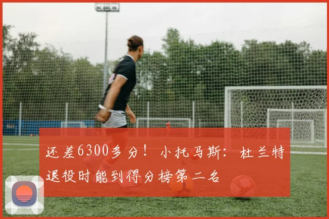 还差6300多分！小托马斯：杜兰特退役时能到得分榜第二名