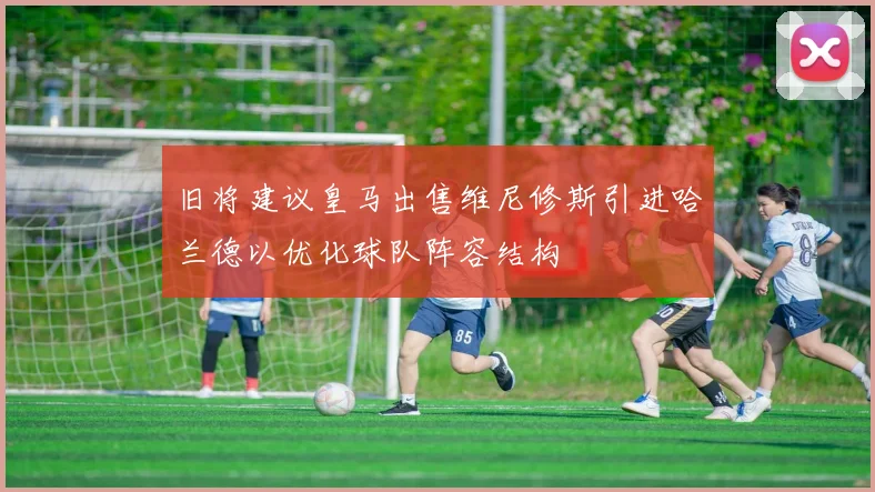 旧将建议皇马出售维尼修斯引进哈兰德以优化球队阵容结构