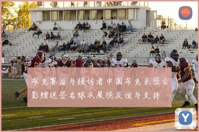 布克赛后与模仿者中国布克亲密合影赠送签名球衣展现友谊与支持