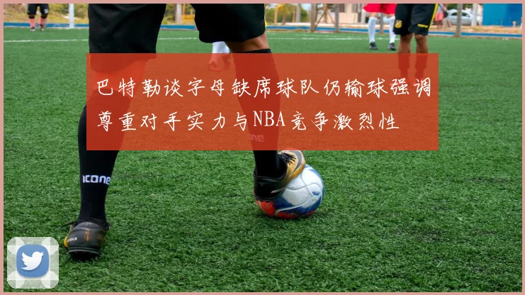 巴特勒谈字母缺席球队仍输球强调尊重对手实力与NBA竞争激烈性