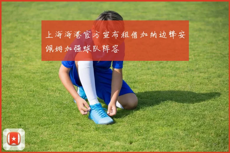 上海海港官方宣布租借加纳边锋安佩姆加强球队阵容