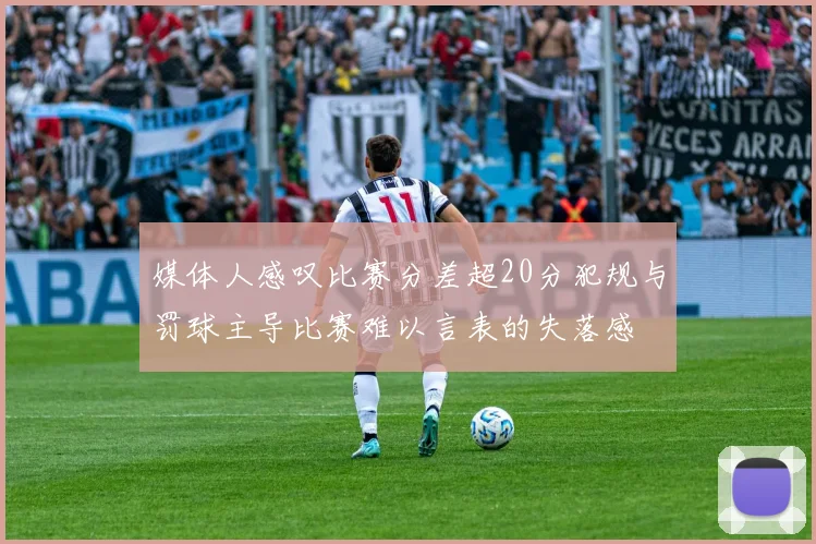 媒体人感叹比赛分差超20分犯规与罚球主导比赛难以言表的失落感