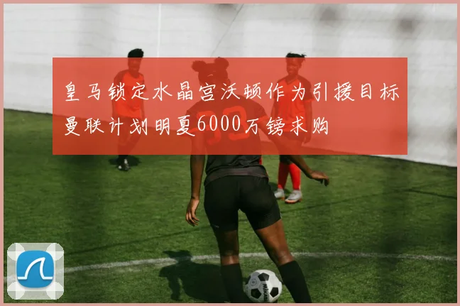 皇马锁定水晶宫沃顿作为引援目标曼联计划明夏6000万镑求购