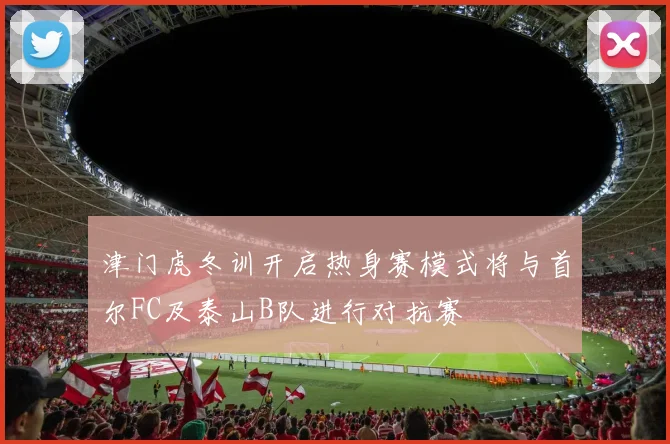 津门虎冬训开启热身赛模式将与首尔FC及泰山B队进行对抗赛